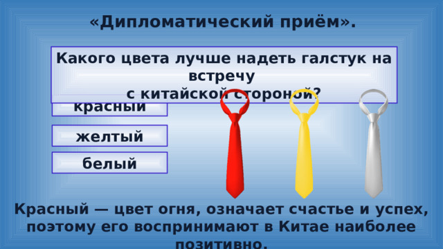 «Дипломатический приём». Какого цвета лучше надеть галстук на встречу с китайской стороной? красный желтый белый Красный — цвет огня, означает счастье и успех, поэтому его воспринимают в Китае наиболее позитивно. 
