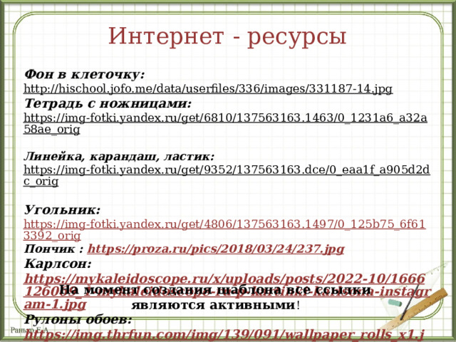 Интернет - ресурсы Фон в клеточку: http://hischool.jofo.me/data/userfiles/336/images/331187-14.jpg  Тетрадь с ножницами: https://img-fotki.yandex.ru/get/6810/137563163.1463/0_1231a6_a32a58ae_orig  Линейка, карандаш, ластик: https://img-fotki.yandex.ru/get/9352/137563163.dce/0_eaa1f_a905d2dc_orig  Угольник: https://img-fotki.yandex.ru/get/4806/137563163.1497/0_125b75_6f613392_orig Пончик : https://proza.ru/pics/2018/03/24/237.jpg Карлсон: https://mykaleidoscope.ru/x/uploads/posts/2022-10/1666126069_1-mykaleidoscope-ru-p-kartinki-karlsona-instagram-1.jpg Рулоны обоев: https://img.thrfun.com/img/139/091/wallpaper_rolls_x1.jpg   На момент создания шаблона все ссылки являются активными ! 