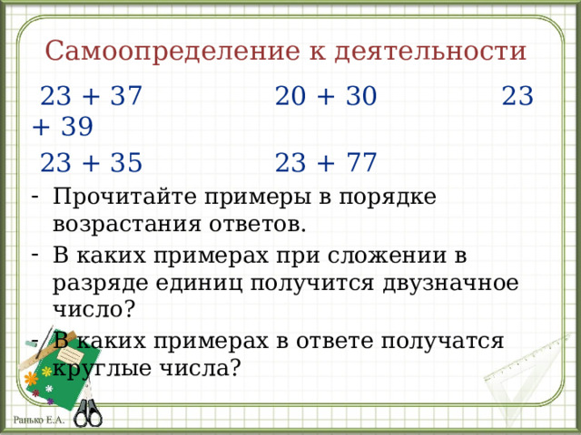 Самоопределение к деятельности  23 + 37 20 + 30 23 + 39  23 + 35 23 + 77 Прочитайте примеры в порядке возрастания ответов. В каких примерах при сложении в разряде единиц получится двузначное число? В каких примерах в ответе получатся круглые числа? 