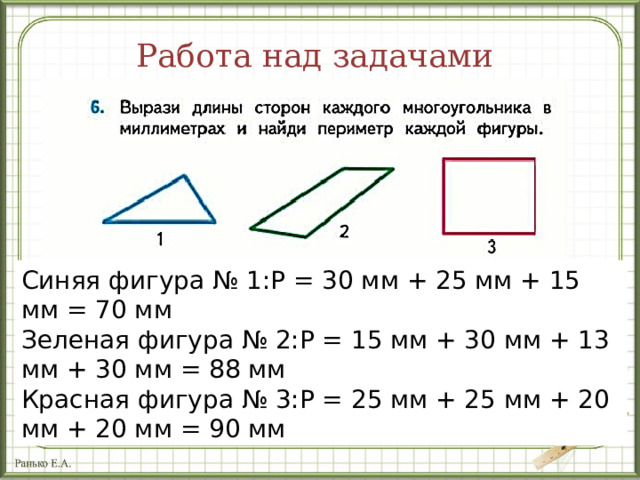 Работа над задачами Синяя фигура № 1:P = 30 мм + 25 мм + 15 мм = 70 мм  Зеленая фигура № 2:P = 15 мм + 30 мм + 13 мм + 30 мм = 88 мм  Красная фигура № 3:Р = 25 мм + 25 мм + 20 мм + 20 мм = 90 мм Первый ряд выполняет измерения и вычисления для фигуры 1, второй ряд – для фигуры 2, третий ряд –для фигуры 3. 