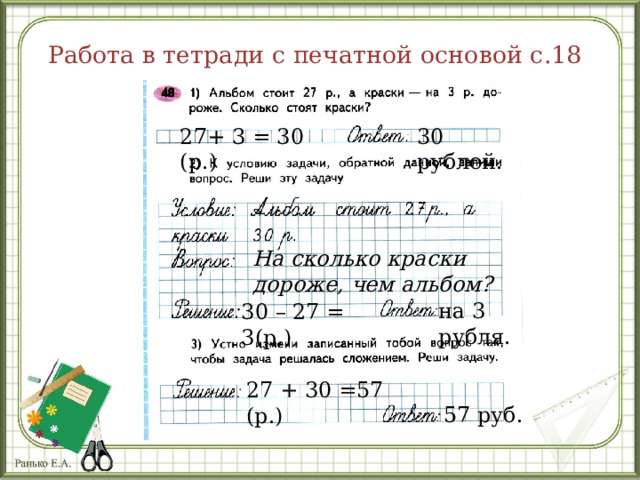 Работа в тетради с печатной основой с.18 27+ 3 = 30 (р.) 30 рублей. На сколько краски дороже, чем альбом? на 3 рубля. 30 – 27 = 3(р.) 27 + 30 =57 (р.) 57 руб. 