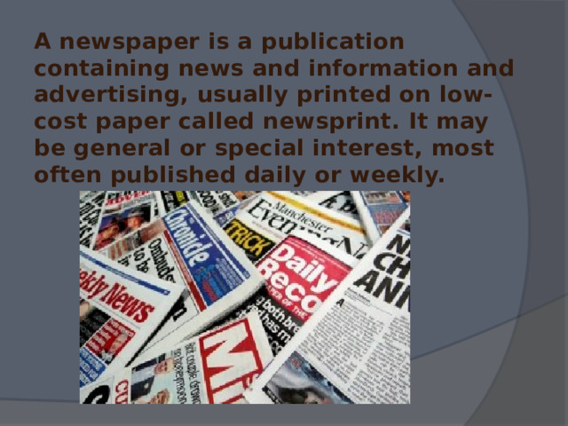  A newspaper is a publication containing news and information and advertising, usually printed on low-cost paper called newsprint. It may be general or special interest, most often published daily or weekly. 