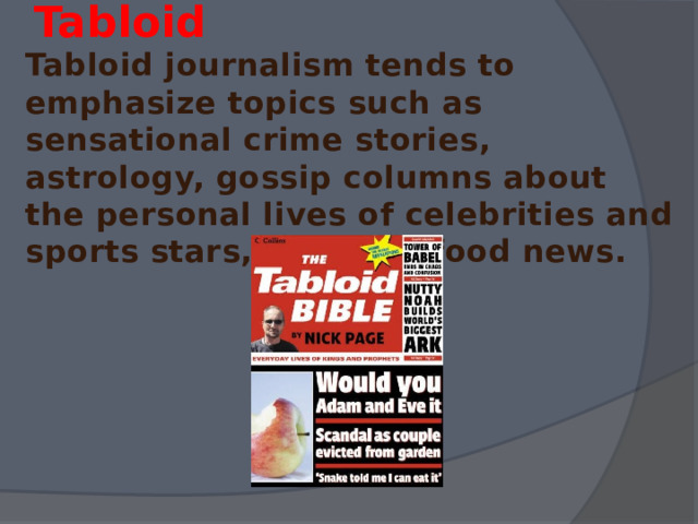  Tabloid  Tabloid journalism tends to emphasize topics such as sensational crime stories, astrology, gossip columns about the personal lives of celebrities and sports stars, and junk food news. 