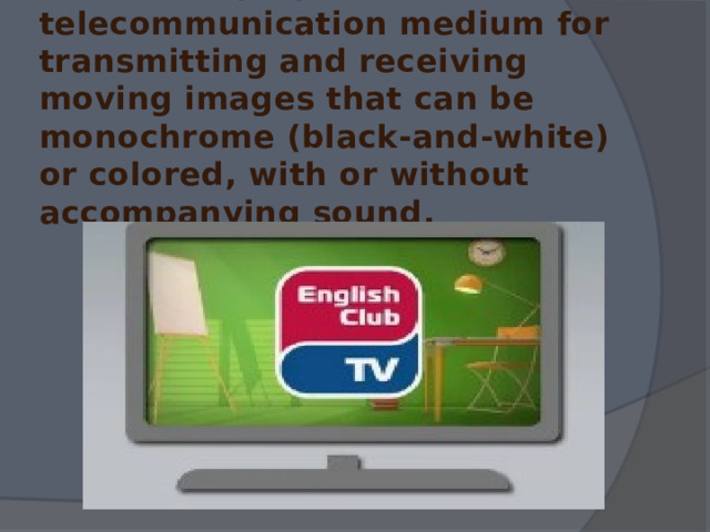 Television (TV) is a telecommunication medium for transmitting and receiving moving images that can be monochrome (black-and-white) or colored, with or without accompanying sound. 