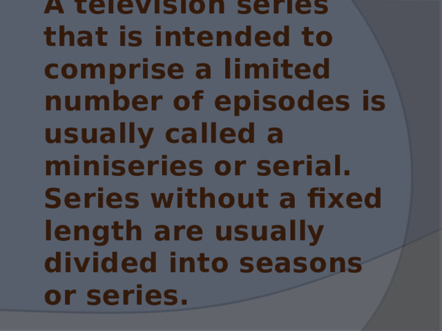 A television series that is intended to comprise a limited number of episodes is usually called a miniseries or serial. Series without a fixed length are usually divided into seasons or series. 