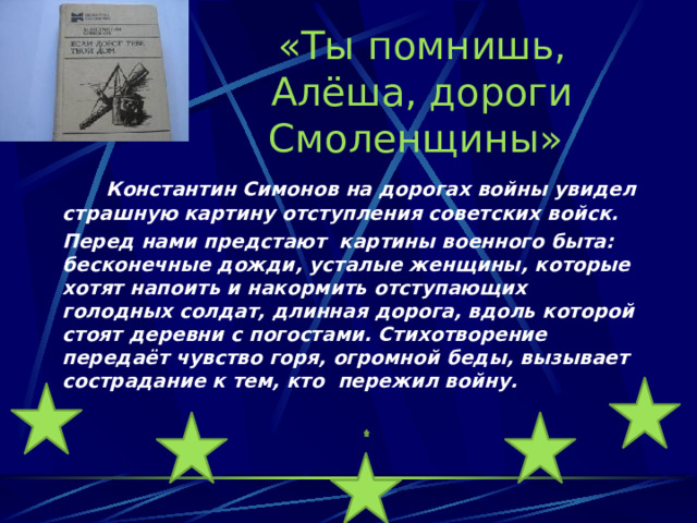 «Ты помнишь, Алёша, дороги Смоленщины»    Константин Симонов на дорогах войны увидел страшную картину отступления советских войск.  Перед нами предстают картины военного быта: бесконечные дожди, усталые женщины, которые хотят напоить и накормить отступающих голодных солдат, длинная дорога, вдоль которой стоят деревни с погостами. Стихотворение передаёт чувство горя, огромной беды, вызывает сострадание к тем, кто пережил войну.   