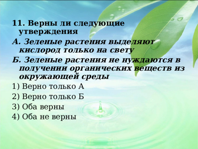 11. Верны ли следующие утверждения А. Зеленые растения выделяют кислород только на свету Б. Зеленые растения не нуждаются в получении органических веществ из окружающей среды 1) Верно только А 2) Верно только Б 3) Оба верны 4) Оба не верны   