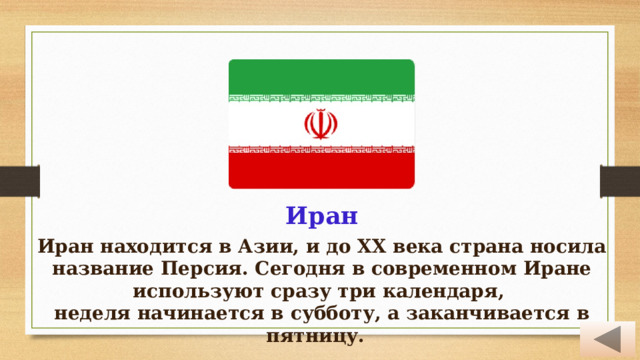 Иран Иран находится в Азии, и до ХХ века страна носила название Персия. Сегодня в современном Иране используют сразу три календаря, неделя начинается в субботу, а заканчивается в пятницу. 