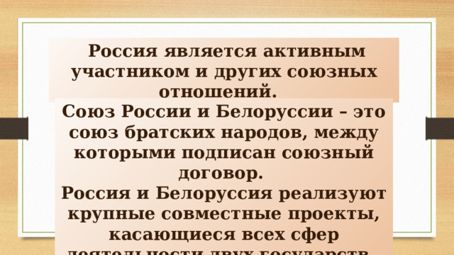  Россия является активным участником и других союзных отношений. Союз России и Белоруссии – это союз братских народов, между которыми подписан союзный договор. Россия и Белоруссия реализуют крупные совместные проекты, касающиеся всех сфер деятельности двух государств. 