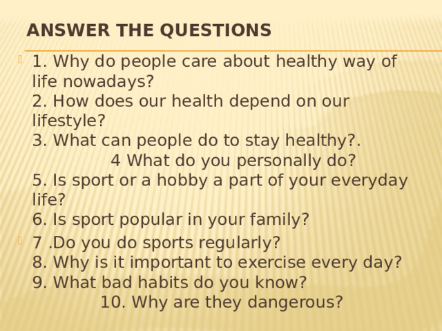 ANSWER THE QUESTIONS 1. Why do people care about healthy way of life nowadays?  2. How does our health depend on our lifestyle?  3. What can people do to stay healthy?. 4 What do you personally do?  5. Is sport or a hobby a part of your everyday life?  6. Is sport popular in your family? 7 .Do you do sports regularly?  8. Why is it important to exercise every day?  9. What bad habits do you know? 10. Why are they dangerous? 