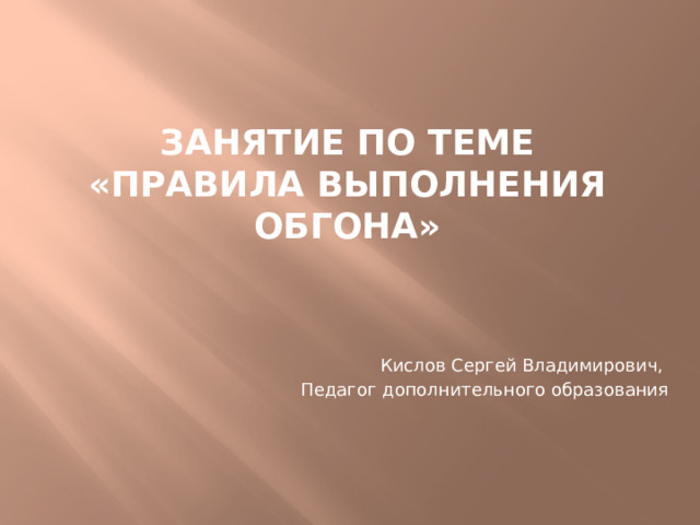 Занятие по теме  «ПРАВИЛА ВЫПОЛНЕНИЯ ОбгонА» Кислов Сергей Владимирович, Педагог дополнительного образования 