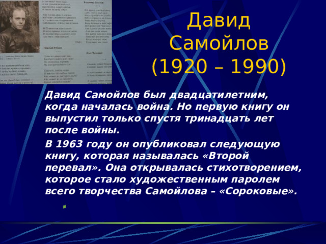 Давид Самойлов (1920 – 1990)   Давид Самойлов был двадцатилетним, когда началась война. Но первую книгу он выпустил только спустя тринадцать лет после войны.   В 1963 году он опубликовал следующую книгу, которая называлась «Второй перевал». Она открывалась стихотворением, которое стало художественным паролем всего творчества Самойлова – «Сороковые». 