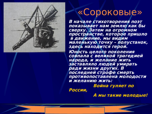 «Сороковые»   В начале стихотворения поэт показывает нам землю как бы сверху. Затем на огромном пространстве, которое пришло в движение, мы видим маленькую точку – полустанок, здесь находится герой.   Юность целого поколения совпала с великой трагедией народа, и желание жить заставляло людей умирать ради жизни других. В последней строфе смерть противопоставлена молодости и желанию жить:  Война гуляет по России,  А мы такие молодые! 