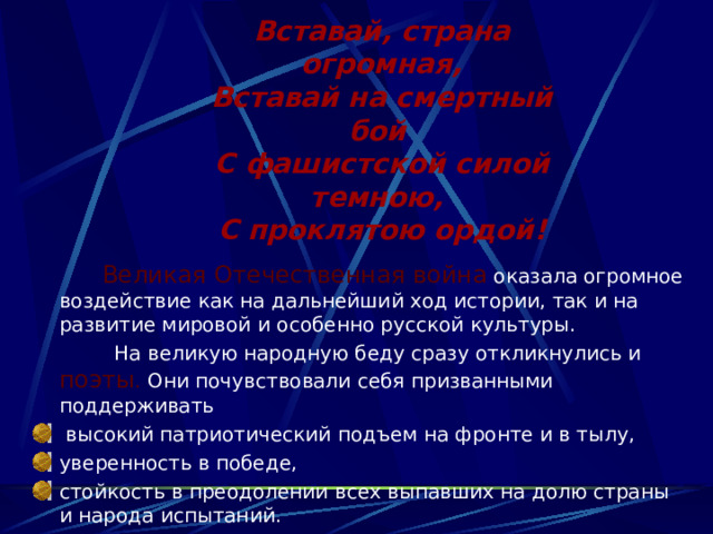 Вставай, страна огромная,  Вставай на смертный бой  С фашистской силой темною,  С проклятою ордой!  Великая Отечественная война  оказала огромное воздействие как на дальнейший ход истории, так и на развитие мировой и особенно русской культуры.  На великую народную беду сразу откликнулись и  поэты . Они почувствовали себя призванными поддерживать  высокий патриотический подъем на фронте и в тылу, уверенность в победе, стойкость в преодолении всех выпавших на долю страны и народа испытаний. 