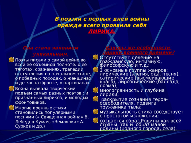 В поэзии с первых дней войны  прежде всего проявила себя  ЛИРИКА.   Каковы же особенности лирики военного времени? Отсутствует деление на гражданскую, интимную, философскую и т.д.; 3 основные группы жанров: лирические (элегия, ода, песня), сатирические (высмеивающие врага), лироэпические (баллада, поэма); многогранность и глубина лирики;  раскрытие сознания героя-освободителя, подвига труженика тыла; музыкальность стиха соседствует с простотой изложения; создается образ Родины как всей страны, так и образ малой родины (родного города, села).   Она стала явлением  уникальным .  Поэты писали о самой войне во всей ее объемной полноте: о ее тяготах, сражениях, трагедии отступления на начальном этапе, о победных походах, о женщинах и детях на фронте, о партизанах. Война вызвала творческий подъем самых разных поэтов : и признанных лириков, и молодых фронтовиков. Многие военные стихи становились популярными песнями (« Священная война» В. Лебедев-Кумач, «Землянка» А. Сурков и др.) 