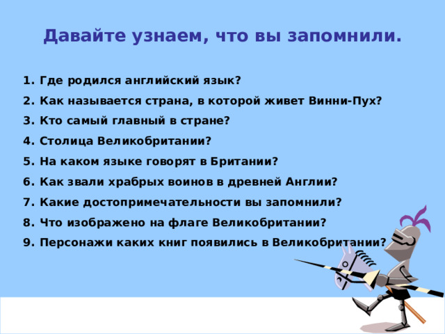 Давайте узнаем, что вы запомнили. Где родился английский язык? Как называется страна, в которой живет Винни-Пух? Кто самый главный в стране? Столица Великобритании? На каком языке говорят в Британии? Как звали храбрых воинов в древней Англии? Какие достопримечательности вы запомнили? Что изображено на флаге Великобритании? Персонажи каких книг появились в Великобритании? 