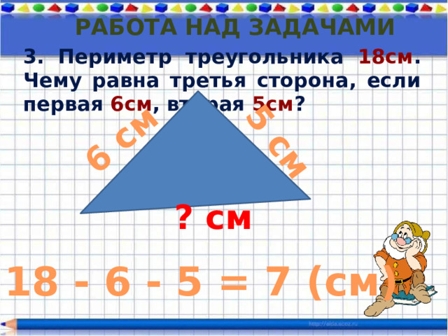 6 см 5 см Работа над задачами 3. Периметр треугольника 18см . Чему равна третья сторона, если первая 6см , вторая 5см ? ? см 18 - 6 - 5 = 7 (см) 
