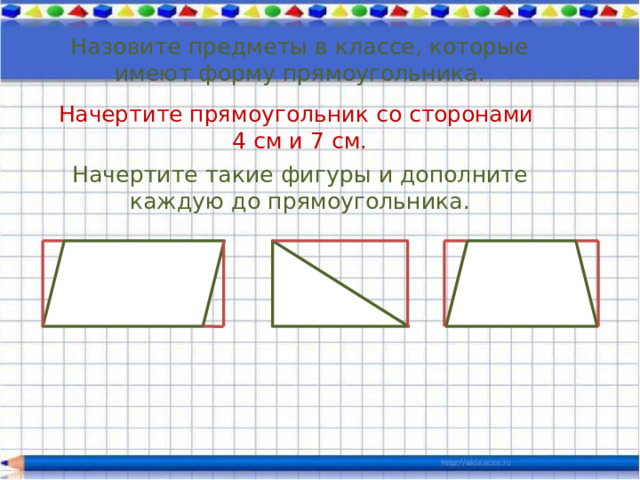 Назовите предметы в классе, которые имеют форму прямоугольника. Начертите прямоугольник со сторонами 4 см и 7 см. Начертите такие фигуры и дополните каждую до прямоугольника. 