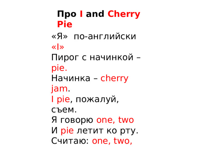 Про I and Cherry Pie «Я» по-английски « I »  Пирог с начинкой – pie.  Начинка – cherry jam .  I pie , пожалуй, съем.  Я говорю one, two  И pie  летит ко рту.  Считаю: one, two, three ,  И pie уже внутри.  Какой послушный pie ,  И не сказал: « Good-bye! »   