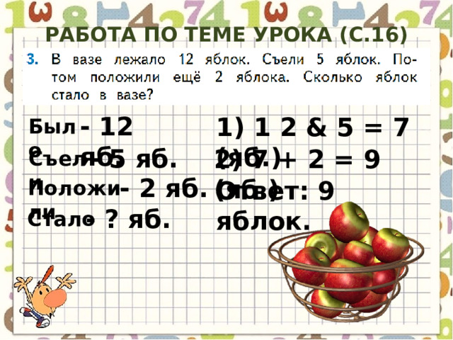 Работа по теме урока (с.16) - 12 яб. 1) 1 2 & 5 = 7 (яб.) Было - 5 яб. 2) 7 + 2 = 9 (яб.) Съели - 2 яб. Ответ: 9 яблок. Положили - ? яб. Стало 