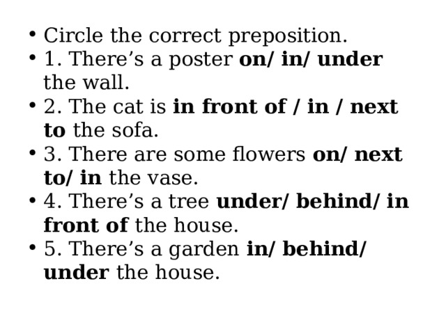 Circle the correct preposition. 1. There’s a poster on/ in/ under the wall. 2. The cat is in front of / in / next to the sofa. 3. There are some flowers on/ next to/ in the vase. 4. There’s a tree under/ behind/ in front of the house. 5. There’s a garden in/ behind/ under the house. 