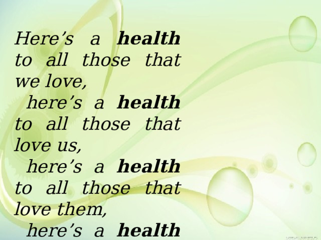 Here’s a health to all those that we love,  here’s a health to all those that love us,  here’s a health to all those that love them,  here’s a health to all that love us. Here’s a health to all those that we love,  here’s a health to all those that love us,  here’s a health to all those that love them,  here’s a health to all that love us. 