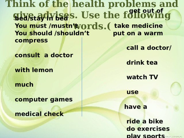 Think of the health problems and give advises. Use the following words.(  get out of bed/stay in bed You must /mustn’t take medicine You should /shouldn’t put on a warm compress  call a doctor/consult a doctor  drink tea with lemon  watch TV much  use computer games  have a medical check  ride a bike  do exercises  play sports  eat many sweets 