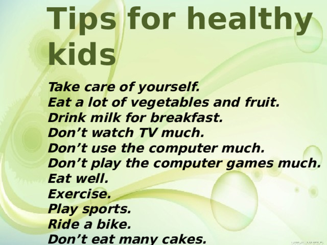 Tips for healthy kids  Take care of yourself. Eat a lot of vegetables and fruit. Drink milk for breakfast. Don’t watch TV much. Don’t use the computer much. Don’t play the computer games much. Eat well. Exercise. Play sports. Ride a bike. Don’t eat many cakes. 