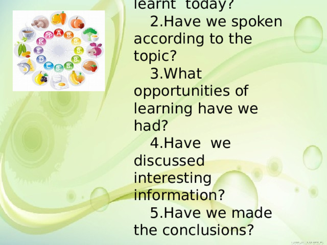 1.What have we learnt today? 2.Have we spoken according to the topic? 3.What opportunities of learning have we had? 4.Have we discussed interesting information? 5.Have we made the conclusions? 