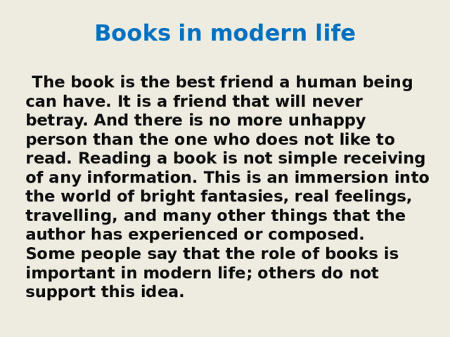 Books in modern life  The book is the best friend a human being can have. It is a friend that will never betray. And there is no more unhappy person than the one who does not like to read. Reading a book is not simple receiving of any information. This is an immersion into the world of bright fantasies, real feelings, travelling, and many other things that the author has experienced or composed.   Some people say that the role of books is important in modern life; others do not support this idea. 