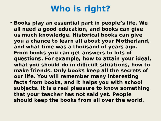Who is right? Books play an essential part in people’s life. We all need a good education, and books can give us much knowledge. Historical books can give you a chance to learn all about your Motherland, and what time was a thousand of years ago. From books you can get answers to lots of questions. For example, how to attain your ideal, what you should do in difficult situations, how to make friends. Only books keep all the secrets of our life. You will remember many interesting facts from books, and it helps you with school subjects. It is a real pleasure to know something that your teacher has not said yet. People should keep the books from all over the world. 