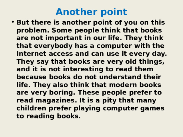 Another point But there is another point of you on this problem. Some people think that books are not important in our life. They think that everybody has a computer with the Internet access and can use it every day. They say that books are very old things, and it is not interesting to read them because books do not understand their life. They also think that modern books are very boring. These people prefer to read magazines. It is a pity that many children prefer playing computer games to reading books. 