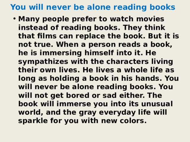You will never be alone reading books Many people prefer to watch movies instead of reading books. They think that films can replace the book. But it is not true. When a person reads a book, he is immersing himself into it. He sympathizes with the characters living their own lives. He lives a whole life as long as holding a book in his hands. You will never be alone reading books. You will not get bored or sad either. The book will immerse you into its unusual world, and the gray everyday life will sparkle for you with new colors. 