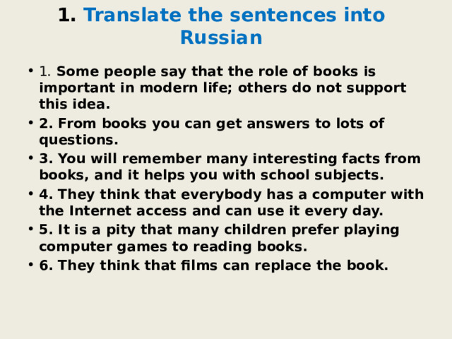 1. Translate the sentences into Russian 1.  Some people say that the role of books is important in modern life; others do not support this idea. 2. From books you can get answers to lots of questions. 3. You will remember many interesting facts from books, and it helps you with school subjects. 4. They think that everybody has a computer with the Internet access and can use it every day. 5. It is a pity that many children prefer playing computer games to reading books. 6. They think that films can replace the book. 