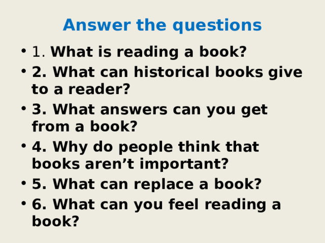 Answer the questions 1. What is reading a book? 2. What can historical books give to a reader? 3. What answers can you get from a book? 4. Why do people think that books aren’t important? 5. What can replace a book? 6. What can you feel reading a book? 