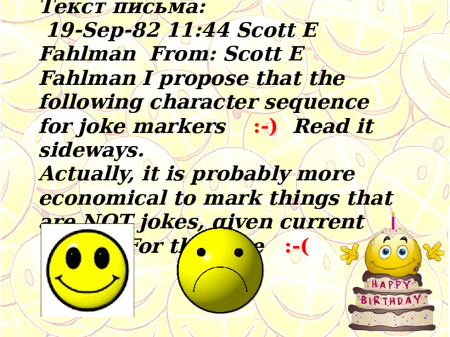 Текст письма:  19-Sep-82 11:44 Scott E Fahlman From: Scott E Fahlman I propose that the following character sequence for joke markers :-) Read it sideways. Actually, it is probably more economical to mark things that are NOT jokes, given current trends. For this, use :-( 