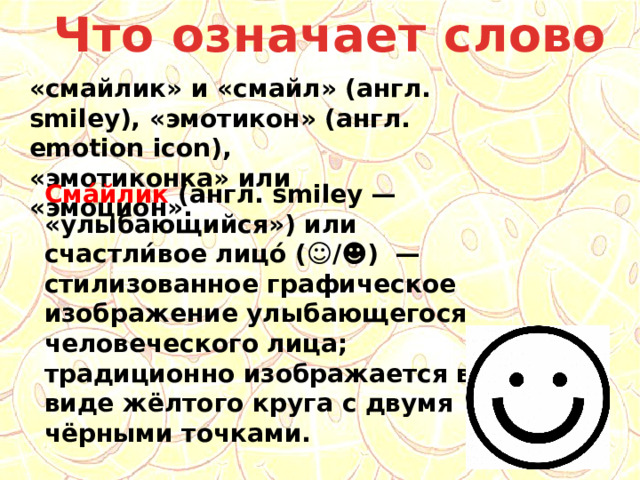 Что означает слово «смайлик» и «смайл» (англ. smiley), «эмотикон» (англ. emotion icon), «эмотиконка» или «эмоцион». Сма́йлик (англ. smiley — «улыбающийся») или счастли́вое лицо́ (☺/☻) — стилизованное графическое изображение улыбающегося человеческого лица; традиционно изображается в виде жёлтого круга с двумя чёрными точками. 