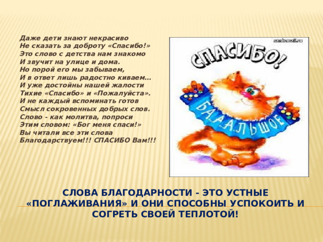 Даже дети знают некрасиво  Не сказать за доброту «Спасибо!»  Это слово с детства нам знакомо  И звучит на улице и дома.  Но порой его мы забываем,  И в ответ лишь радостно киваем…  И уже достойны нашей жалости  Тихие «Спасибо» и «Пожалуйста».  И не каждый вспоминать готов  Смысл сокровенных добрых слов.  Слово - как молитва, попроси  Этим словом: «Бог меня спаси!»  Вы читали все эти слова  Благодарствуем!!! СПАСИБО Вам!!! слова благодарности - это устные «поглаживания» и они способны успокоить и согреть своей теплотой! 