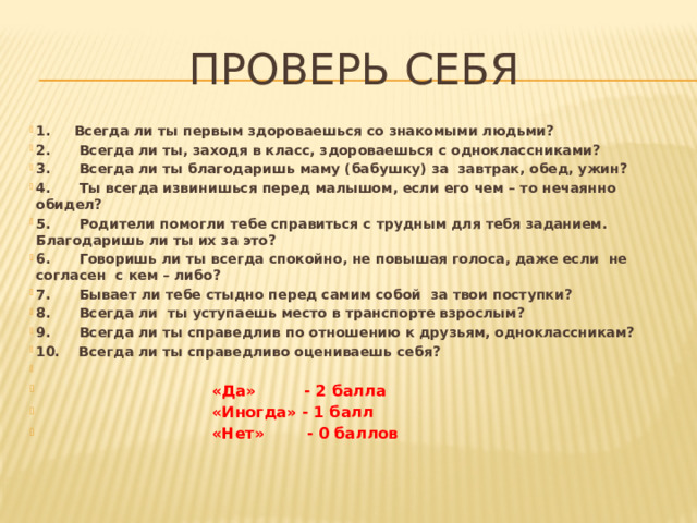 Проверь себя 1.     Всегда ли ты первым здороваешься со знакомыми людьми? 2.      Всегда ли ты, заходя в класс, здороваешься с одноклассниками? 3.      Всегда ли ты благодаришь маму (бабушку) за  завтрак, обед, ужин? 4.      Ты всегда извинишься перед малышом, если его чем – то нечаянно обидел? 5.      Родители помогли тебе справиться с трудным для тебя заданием. Благодаришь ли ты их за это? 6.      Говоришь ли ты всегда спокойно, не повышая голоса, даже если  не согласен  с кем – либо? 7.      Бывает ли тебе стыдно перед самим собой  за твои поступки? 8.      Всегда ли  ты уступаешь место в транспорте взрослым? 9.      Всегда ли ты справедлив по отношению к друзьям, одноклассникам? 10.  Всегда ли ты справедливо оцениваешь себя?   «Да»         - 2 балла                                 «Иногда» - 1 балл                               «Нет»        - 0 баллов 