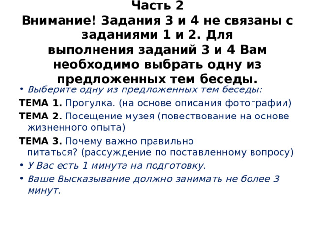 Часть 2  Внимание! Задания 3 и 4 не связаны с заданиями 1 и 2. Для выполнения заданий 3 и 4 Вам необходимо выбрать одну из предложенных тем беседы. Выберите одну из предложенных тем беседы: ТЕМА 1.  Прогулка. (на основе описания фотографии) ТЕМА 2.  Посещение музея (повествование на основе жизненного опыта) ТЕМА 3.   Почему важно правильно питаться? (рассуждение по поставленному вопросу) У Вас есть 1 минута на подготовку. Ваше Высказывание должно занимать не более 3 минут. 