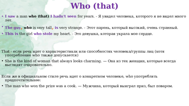 Who (that)   I saw a man who (that) I hadn’t seen for years. - Я увидел человека, которого  я не видел много лет. The guy ,   who  is very tall ,  is very strange. - Этот парень, который высокий, очень странный. This is the girl  who stole my heart. - Это девушка, которая украла мое сердце. That - если речь идет о   характеристиках или способностях человека/группы лиц  (хотя употребление who также   допускается) She is the kind of woman that always looks charming .   — Она из тех женщин, которые всегда выглядят очаровательно. Если   же в   официальном стиле речь идет о   конкретном человеке, who употреблять предпочтительнее: The man who won the prize was a cook. — Мужчина, который выиграл приз, был поваром.  