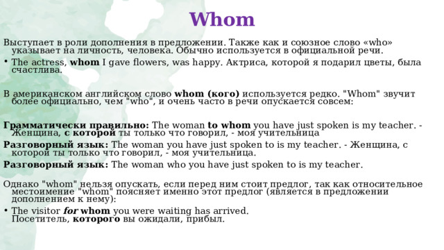 Whom Выступает в роли дополнения в предложении. Также как и союзное слово «who» указывает на личность, человека. Обычно используется в официальной речи. The actress , whom I gave flowers, was happy. Актриса, которой я подарил цветы, была счастлива. В американском английском   слово  whom ( кого)  используется редко. 