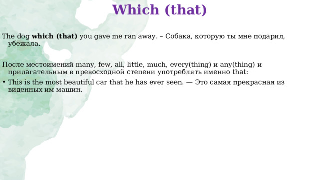 Which (that)   The dog  which (that)  you gave me ran away. – Собака, которую ты мне подарил, убежала.  После местоимений many, few, all, little, much, every(thing) и any(thing) и прилагательным в   превосходной степени употреблять именно that: This is the most beautiful car that he has ever seen. — Это самая прекрасная из виденных им машин.  