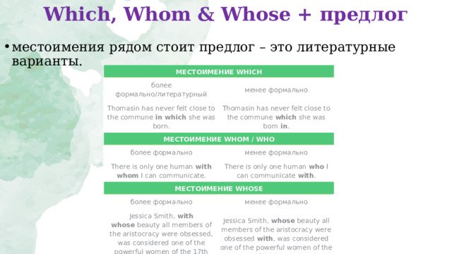 Which, Whom & Whose + предлог   местоимения рядом стоит предлог – это литературные варианты.  МЕСТОИМЕНИЕ WHICH более формально / литературный менее формально Thomasin has never felt close to the commune  in which  she was born. Thomasin has never felt close to the commune  which  she was born  in . МЕСТОИМЕНИЕ WHOM / WHO более формально менее формально There is only one human  with whom  I can communicate. There is only one human  who  I can communicate  with . МЕСТОИМЕНИЕ WHOSE более формально менее формально Jessica Smith,  with whose  beauty all members of the aristocracy were obsessed, was considered one of the powerful women of the 17th century. Jessica Smith,  whose  beauty all members of the aristocracy were obsessed  with , was considered one of the powerful women of the 17th century. 