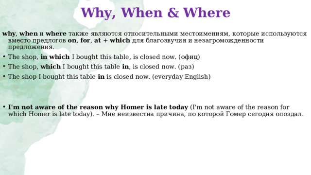 Why, When & Where   why ,  when  и  where  также являются относительными местоимениям, которые используются вместо предлогов  on ,  for ,  at  +  which  для благозвучия и незагроможденности предложения. The shop, in which I bought this table, is closed now. ( офиц) The shop, which I bought this table  in , is closed now. ( раз) The shop  I bought this table  in is closed now. (everyday English )   I'm not aware of the reason why Homer is late today  (I'm not aware of the reason for which Homer is late today). –  Мне неизвестна причина , по которой Гомер сегодня опоздал . 