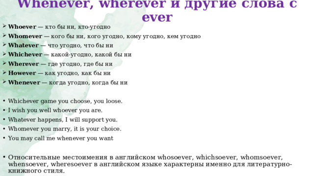 Whenever, wherever и другие слова с ever   Whoever  — кто бы ни, кто-угодно Whomever  — кого бы ни, кого угодно, кому угодно, кем угодно Whatever  — что угодно, что бы ни Whichever  — какой-угодно, какой бы ни Wherever  — где угодно, где бы ни However  — как угодно, как бы ни Whenever  — когда угодно, когда бы ни  Whichever game you choose, you loose. I wish you well whoever you are . Whatever happens, I will support you. Whomever you marry, it is your choice. You may call me whenever you want Относительные местоимения в английском whosoever, whichsoever, whomsoever, whensoever, wheresoever в английском языке характерны именно для литературно-книжного стиля.  