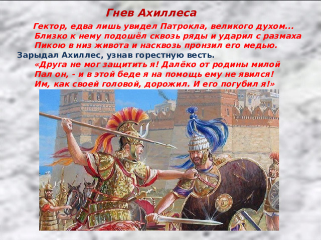Гнев Ахиллеса  Гектор, едва лишь увидел Патрокла, великого духом...  Близко к нему подошёл сквозь ряды и ударил с размаха  Пикою в низ живота и насквозь пронзил его медью. Зарыдал Ахиллес, узнав горестную весть.  «Друга не мог защитить я! Далёко от родины милой  Пал он, - и в этой беде я на помощь ему не явился!  Им, как своей головой, дорожил. И его погубил я!» 