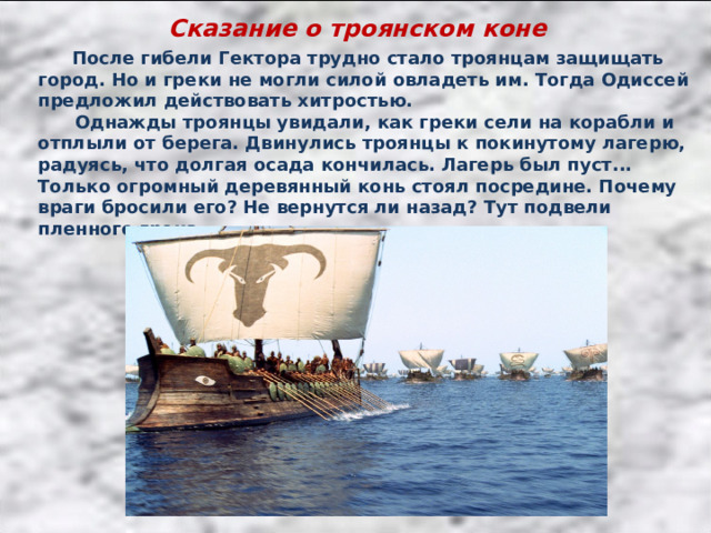 Сказание о троянском коне  После гибели Гектора трудно стало троянцам защищать город. Но и греки не могли силой овладеть им. Тогда Одиссей предложил действовать хитростью.  Однажды троянцы увидали, как греки сели на корабли и отплыли от берега. Двинулись троянцы к покинутому лагерю, радуясь, что долгая осада кончилась. Лагерь был пуст... Только огромный деревянный конь стоял посредине. Почему враги бросили его? Не вернутся ли назад? Тут подвели пленного грека. 