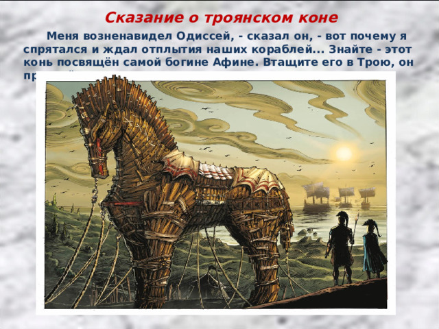 Сказание о троянском коне  Меня возненавидел Одиссей, - сказал он, - вот почему я спрятался и ждал отплытия наших кораблей... Знайте - этот конь посвящён самой богине Афине. Втащите его в Трою, он принесёт вам счастье и удачу. 