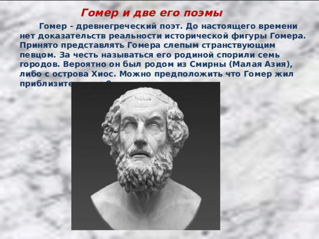 Гомер и две его поэмы  Гомер - древнегреческий поэт. До настоящего времени нет доказательств реальности исторической фигуры Гомера. Принято представлять Гомера слепым странствующим певцом. За честь называться его родиной спорили семь городов. Вероятно он был родом из Смирны (Малая Азия), либо с острова Хиос. Можно предположить что Гомер жил приблизительно в 8 веке до н.э. 